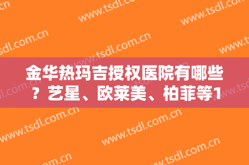 金华热玛吉授权医院有哪些？艺星、欧莱美、柏菲等10家，资质技术大比拼！