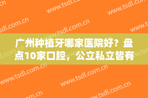 广州种植牙哪家医院好？盘点10家口腔，公立私立皆有，性价比排行榜！(广州哪个医院种植牙好)