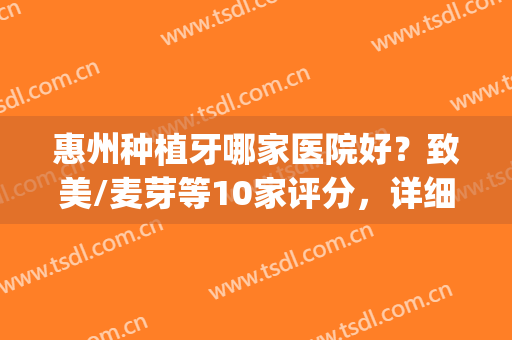 惠州种植牙哪家医院好？致美/麦芽等10家评分，详细介绍及价格一览！(惠州种植牙医院哪个好)