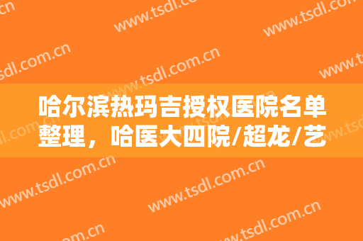 哈尔滨热玛吉授权医院名单整理，哈医大四院/超龙/艺星等技术口碑不错