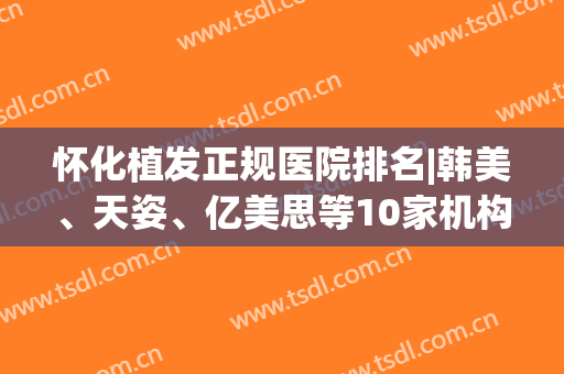 怀化植发正规医院排名|韩美、天姿、亿美思等10家机构口碑技术都不错！