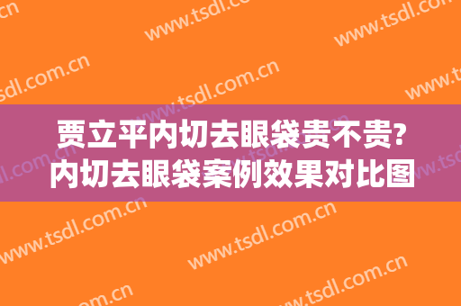 贾立平内切去眼袋贵不贵?内切去眼袋案例效果对比图_昆山市第一人民医院