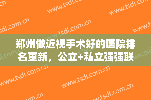 郑州做近视手术好的医院排名更新，公立+私立强强联合，附价格表(郑州市近视手术最好的医院)