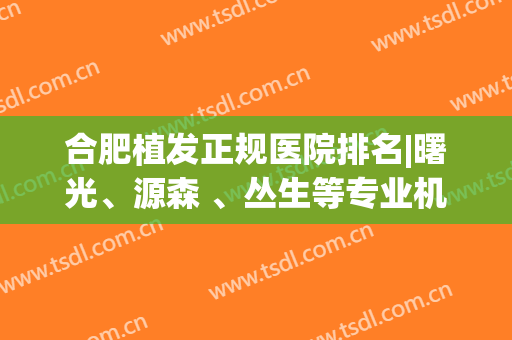 合肥植发正规医院排名|曙光、源森 、丛生等专业机构技术不容小觑！