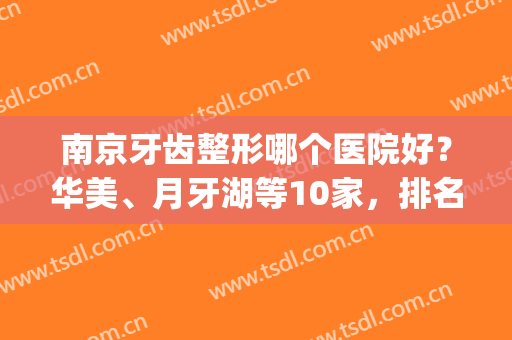 南京牙齿整形哪个医院好？华美、月牙湖等10家，排名榜优选口碑机构！(南京牙齿美白医院哪里好)