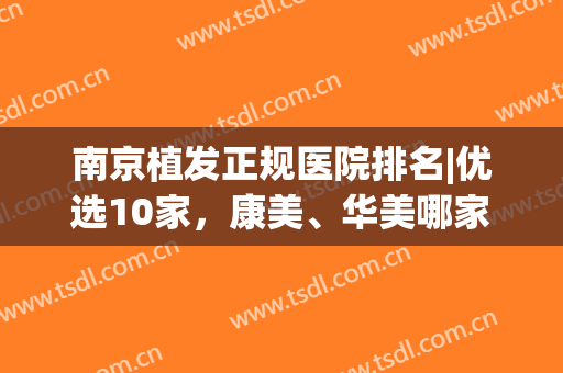 南京植发正规医院排名|优选10家，康美、华美哪家好？全是口碑好、人气高！