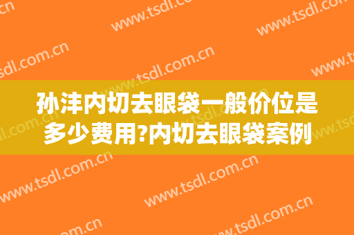 孙沣内切去眼袋一般价位是多少费用?内切去眼袋案例效果对比图_上海市浦东新区浦南医院