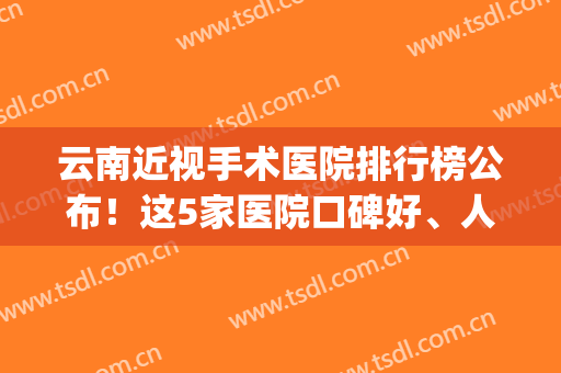 云南近视手术医院排行榜公布！这5家医院口碑好、人气高！值得pick！(云南省近视眼手术哪家好?)