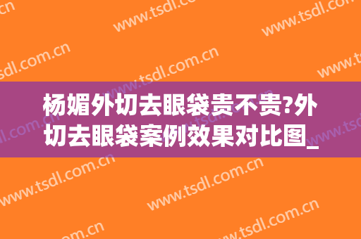 杨媚外切去眼袋贵不贵?外切去眼袋案例效果对比图_首都医科大学附属北京安贞医院