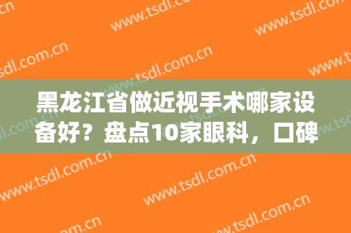 黑龙江省做近视手术哪家设备好？盘点10家眼科，口碑实力兼具！(哈尔滨近视眼手术哪家医院做的比较好?)