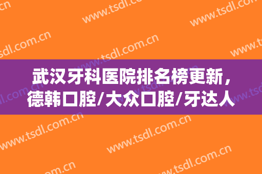 武汉牙科医院排名榜更新，德韩口腔/大众口腔/牙达人口腔等上榜(武汉专业口腔医院排名榜)