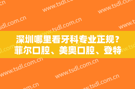 深圳哪里看牙科专业正规？菲尔口腔、美奥口腔、登特口腔等口碑实力都不错！