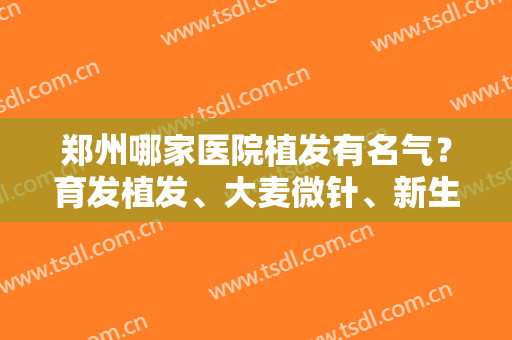 郑州哪家医院植发有名气？育发植发、大麦微针、新生植发等5家口碑点评