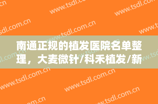 南通正规的植发医院名单整理，大麦微针/科禾植发/新生植发等10家(南通最正规的植发医院)