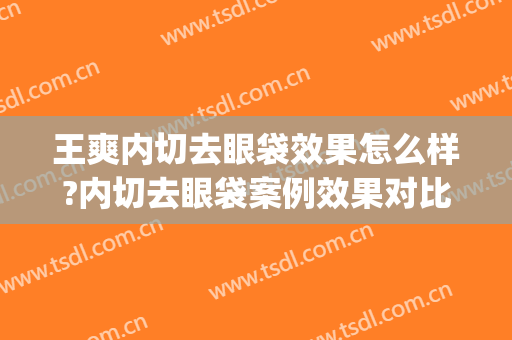 王爽内切去眼袋效果怎么样?内切去眼袋案例效果对比图_天津市第一中心医院