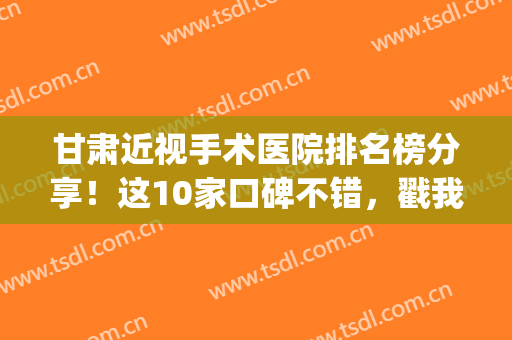甘肃近视手术医院排名榜分享！这10家口碑不错，戳我get术前指南！(甘肃省近视眼手术哪个医院好)