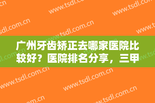 广州牙齿矫正去哪家医院比较好？医院排名分享，三甲PK私立，费用一览！