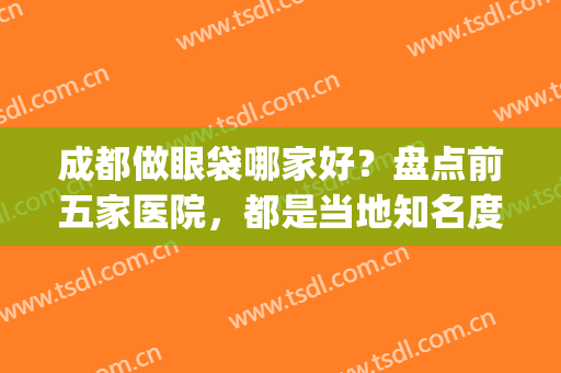 成都做眼袋哪家好？盘点前五家医院，都是当地知名度较高的(成都哪个整形医院去眼袋比较好)