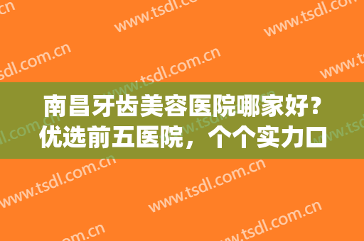 南昌牙齿美容医院哪家好？优选前五医院，个个实力口碑不错(南昌口碑好的牙科医院)