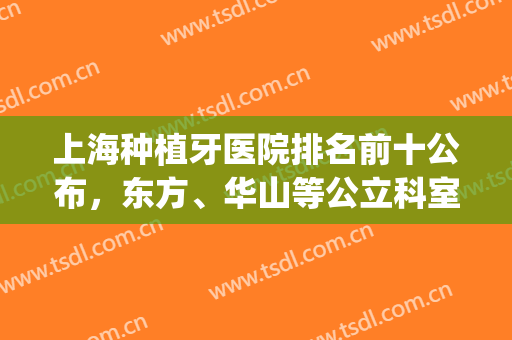 上海种植牙医院排名前十公布，东方、华山等公立科室齐上榜(上海种植牙口腔医院排名)