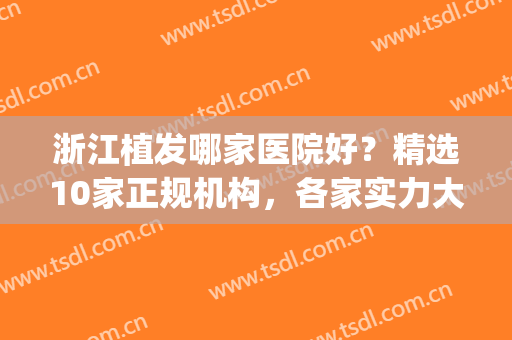 浙江植发哪家医院好？精选10家正规机构，各家实力大PK，任你选！(杭州三甲医院植发哪家好)