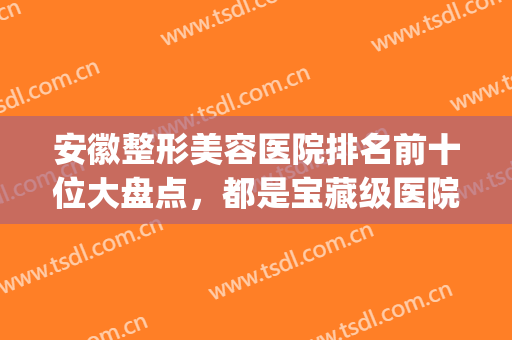 安徽整形美容医院排名前十位大盘点，都是宝藏级医院，等你来选(安徽排名前十的大型整形医院)