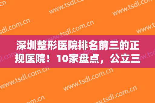 深圳整形医院排名前三的正规医院！10家盘点，公立三甲占据前五！(深圳三甲整形医院有哪些医院)