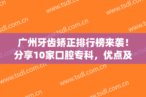广州牙齿矫正排行榜来袭！分享10家口腔专科，优点及正畸价格一览！(广州矫正牙齿哪里好)