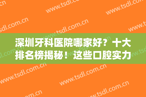 深圳牙科医院哪家好？十大排名榜揭秘！这些口腔实力在线，你来pick！(深圳牙科口腔医院哪个好)