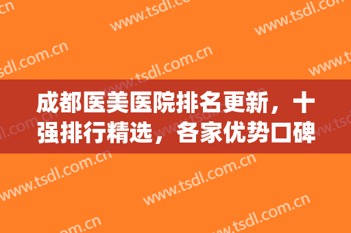 成都医美医院排名更新，十强排行精选，各家优势口碑大对比！(成都比较出名的医美医院)