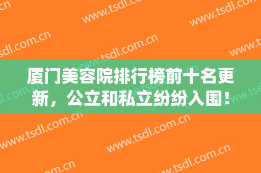 厦门美容院排行榜前十名更新，公立和私立纷纷入围！值得一看！(厦门市美容院最多的地方)