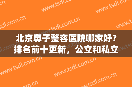 北京鼻子整容医院哪家好？排名前十更新，公立和私立并列上榜(鼻子整形北京哪家好)