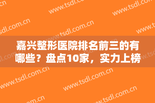 嘉兴整形医院排名前三的有哪些？盘点10家，实力上榜！优势及价格解析！