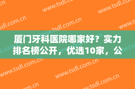 厦门牙科医院哪家好？实力排名榜公开，优选10家，公立私立纷纷入围！(厦门有名的牙科医院)