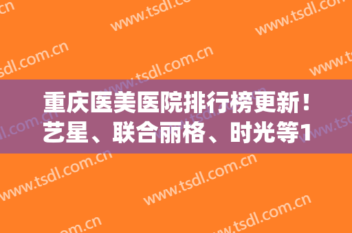 重庆医美医院排行榜更新！艺星、联合丽格、时光等10家规模大实力强！(重庆的医美)