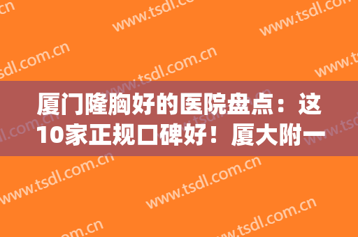 厦门隆胸好的医院盘点：这10家正规口碑好！厦大附一夺魁，价格参考！(厦门哪家医院隆鼻好)