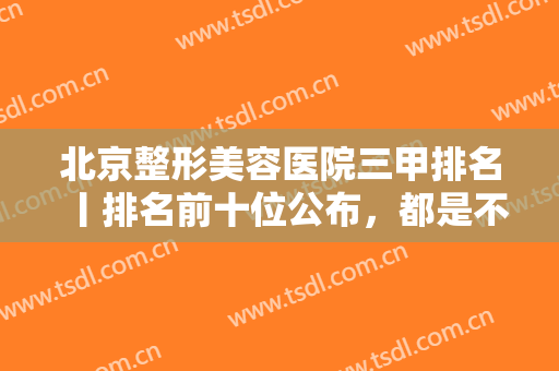 北京整形美容医院三甲排名丨排名前十位公布，都是不可多得的正规机构！
