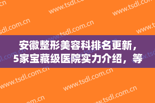 安徽整形美容科排名更新，5家宝藏级医院实力介绍，等你来挑(安徽整容整形医院)