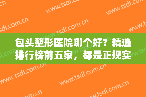 包头整形医院哪个好？精选排行榜前五家，都是正规实力派机构！(包头正规三甲整容医院)