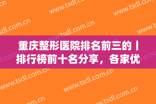 重庆整形医院排名前三的丨排行榜前十名分享，各家优势不同，等你选(重庆医疗整形医院排名)