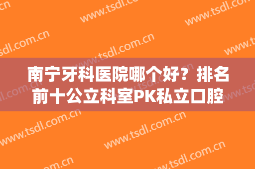 南宁牙科医院哪个好？排名前十公立科室PK私立口腔，这些口碑好！(南宁哪家牙科医院最好)