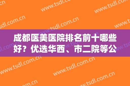 成都医美医院排名前十哪些好？优选华西、市二院等公立PK私立，必看！(成都哪家医院医美比较好)