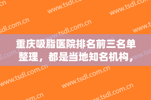重庆吸脂医院排名前三名单整理，都是当地知名机构，口碑实力在线(重庆吸脂比较好的医院)