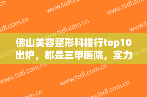 佛山美容整形科排行top10出炉，都是三甲医院，实力各不相同！(佛山市排名第一的整形医院)