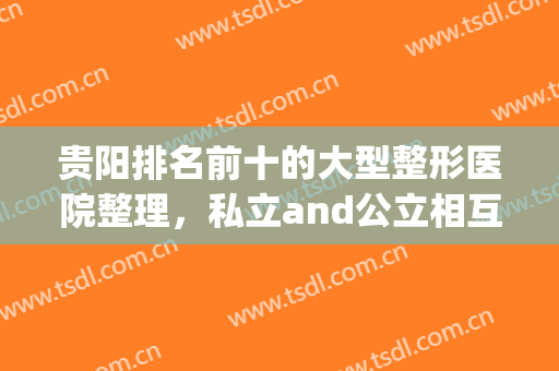 贵阳排名前十的大型整形医院整理，私立and公立相互PK，你中意哪家？(贵阳整形医院排名前五名)