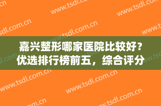 嘉兴整形哪家医院比较好？优选排行榜前五，综合评分高！(嘉兴哪个医院有整形科)