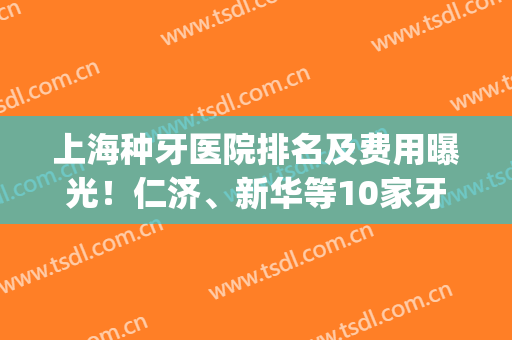 上海种牙医院排名及费用曝光！仁济、新华等10家牙科介绍，评分曝光！(仁济医院种牙怎么样)