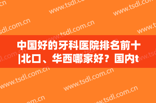 中国好的牙科医院排名前十|北口、华西哪家好？国内top口腔指南！(华西口腔医院 排名)