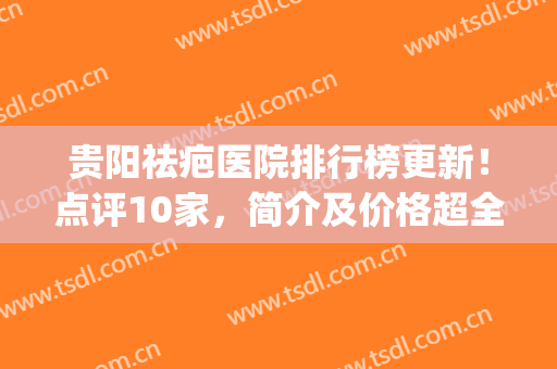 贵阳祛疤医院排行榜更新！点评10家，简介及价格超全资料曝光！(贵阳去疤美容哪里好)