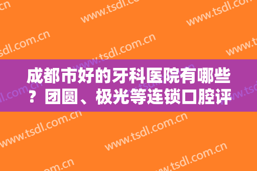 成都市好的牙科医院有哪些？团圆、极光等连锁口腔评分曝光，任你挑选！